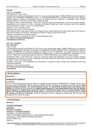 Ano 2013, Número 211

Fortaleza, quarta-feira, 13 de novembro de 2013

Página 49

Diversos
E D I T A L Nº 95/2013
SISTEMA PÓLIS - Prazo 15 dias
A Excelentíssima Senhora Juíza Eleitoral da 105ª Zona, no uso de atribuições legais, TORNA PÚBLICA a presente relação de
eleitores, que o CARTÓRIO HERBSTER LUCAS – 1º OFICIO/CAPISTRANO/CE & OUTROS informaram como falecidos,
conforme relatórios analíticos de solicitações, extraído do Sistema Pólis (em andamento e verificação), cujas inscrições
eleitorais pertencem a esta Zona, para os efeitos a seguir expostos:
Considera-se aberto, a partir desta data, o prazo de 10 dias para ciência dos interessados, a fim de que possam contestar,
pessoalmente ou por terceiro, em 5 dias, a exclusão do Cadastro Eleitoral dos nomes constantes neste rol de falecidos,
conforme estatuído no artigo 77, inciso II, do Código Eleitoral.
Capistrano, 12 de novembro de 2013.
Falecidos pertencentes à 105ª Zona Eleitoral:
Flávio Alves de Souza, Olga Saraiva Farias, Luiz Holanda Sousa, Vanedir Nascimento da Silva, Maria Cleonice de Souza do
Nascimento, Danilson Lima da Silva, Orias Ricardo de Oliveira e Francisco César Alves da Silva
Falecidos não localizados no Cadastro Eleitoral:
Luiz Militão de Queiroz, José Bento de Freitas e Terezinha Bertoldo Xavier.
Dra. Patrícia Fernanda Toledo Rodrigues
Juíza Eleitoral da 105ª Zona
E D I T A L Nº 96/2013
Prot. 79741/2013
Prazo (15) dias
A Excelentíssima Senhora Juíza Eleitoral da 105ª Zona, no uso de atribuições legais, TORNA PÚBLICO que, nos autos do
Proc. n.º 0045295-64.2013.8.06.0001, foi decretada a CONDENAÇÃO do eleitor ANTONIO PAULO TEIXEIRA DOS SANTOS,
inscrição 072784640744, em sentença transitada em julgado na data de 22/02/2013, nos enviada através do ofício nº
1162/2013, da Vara de Execução de Penas Alternativas e Habeas Corpus – Comarca de Fortaleza/CE, protocolizado no TRECE sob nº 76681/2013, encaminhado através do Ofício nº 4115/2013-SEDIP/CRE, para os efeitos a seguir expostos:
Considera-se aberto, a partir desta data, o prazo de 10 dias para ciência dos interessados a fim de que possam contestar,
pessoalmente ou por terceiro, em 5 dias, a Suspensão dos Direitos Políticos do eleitor supra mencionado, conforme estatuído
no artigo 77, inciso II, do Código Eleitoral.
Decorrido o prazo legal sem manifestação dos interessados, a exclusão do eleitor arrolado será procedida de ofício pela
autoridade competente.
Capistrano, 12 de novembro de 2013.
Dra. Patrícia Fernanda Toledo Rodrigues
Juíza Eleitoral

109ª Zona Eleitoral
Despachos
INTIMAÇÃO DE AUDIÊNCIA
INTIMAÇÃO
AIJE N.º 232-82.2012.6.06.0109 Assunto: Ação de Investigação Judicial Eleitoral. PROMOVENTE: Coligação Paracuru Quer
um Novo Tempo. PROMOVIDO: Roberto Patrício de Oliveira. OBJETO: Intimação dos advogados do promovente: Dr. Paulo
Napolião Gonçalves Quezado, Dra. Janine Adeodato Accioly, Dra. Elaine Maria de Sousa Castro e Dr. Adriano Alves
Pessoa e advogados da parte promovida: Dr. Eugênio Duarte Vasques, Dr. João Alberto Matias Costa Filho, Dra. Mariana
Bizerril Nogueira, Dr. Rodrigo Rocha Gomes de Loiola, Dr. Ronald Feitosa Aguiar Filho, Dr. Hesíodo Gadelha Castelo
Barros e Dr. Francisco Eimar Carlos dos Santos Júnior a comparecerem à audiência de instrução designada para o dia 28
de novembro de 2013 às 13:30 horas na sala de audiências do Fórum Judiciário de Paracuru/CE, sito Rua São João
Evangelista, 525, Campo de Aviação.

114ª Zona Eleitoral
Sentenças
FILIAÇÃO PARTIDÁRIA
SENTENÇA
Protocolo: 78.106/2013
Processo n.º 177-82.2013.6.06.0114
NATUREZA : FILIAÇÃO PARTIDÁRIA
OBJETO: PROCESSO ADMINISTRATIVO - DUPLICIDADE/PLURALIDADE
Interessado(a): JOÃO EUDES FIGUEIREDO DE ARAUJO
Partidos: PRB/PC do B
Vistos, etc.
Diário da Justiça Eleitoral - Tribunal Regional Eleitoral do Ceará. Documento assinado digitalmente conforme MP n. 2.200-2/2001 de 24.8.2001, que institui a
Infra-estrutura de Chaves Públicas Brasileira - ICP-Brasil, podendo ser acessado no endereço eletrônico http://www.tre-ce.gov.br

 