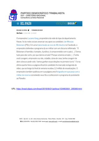 PARTIDO DEMOCRÁTICO TRABALHISTA
PDT – DIRETÓRIO NACIONAL
Consultoria Jurídica Nacional
SAFS – Qd. 02 – Lt. 03 - Atrás Anexo Itamaraty - Plano Piloto - Brasília - DF – Cep. 70.042-900
(61) 3224.0791 –fax(61)3322.7198 -home-page www.pdt.org.br -e-mail secretarianacional@pdt.org.br
URL: https://brasil.elpais.com/brasil/2018/08/21/politica/1534803931_295089.html
 