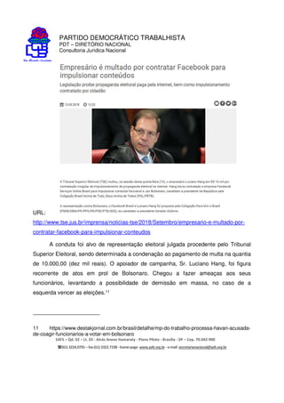 PARTIDO DEMOCRÁTICO TRABALHISTA
PDT – DIRETÓRIO NACIONAL
Consultoria Jurídica Nacional
SAFS – Qd. 02 – Lt. 03 - Atrás Anexo Itamaraty - Plano Piloto - Brasília - DF – Cep. 70.042-900
(61) 3224.0791 –fax(61)3322.7198 -home-page www.pdt.org.br -e-mail secretarianacional@pdt.org.br
URL:
http://www.tse.jus.br/imprensa/noticias-tse/2018/Setembro/empresario-e-multado-por-
contratar-facebook-para-impulsionar-conteudos
A conduta foi alvo de representação eleitoral julgada procedente pelo Tribunal
Superior Eleitoral, sendo determinada a condenação ao pagamento de multa na quantia
de 10.000,00 (dez mil reais). O apoiador de campanha, Sr. Luciano Hang, foi figura
recorrente de atos em prol de Bolsonaro. Chegou a fazer ameaças aos seus
funcionários, levantando a possibilidade de demissão em massa, no caso de a
esquerda vencer as eleições.11
11 https://www.destakjornal.com.br/brasil/detalhe/mp-do-trabalho-processa-havan-acusada-
de-coagir-funcionarios-a-votar-em-bolsonaro
 