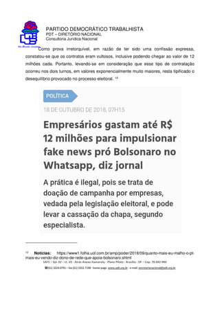 PARTIDO DEMOCRÁTICO TRABALHISTA
PDT – DIRETÓRIO NACIONAL
Consultoria Jurídica Nacional
SAFS – Qd. 02 – Lt. 03 - Atrás Anexo Itamaraty - Plano Piloto - Brasília - DF – Cep. 70.042-900
(61) 3224.0791 –fax(61)3322.7198 -home-page www.pdt.org.br -e-mail secretarianacional@pdt.org.br
Como prova irretorquível, em razão de ter sido uma confissão expressa,
constatou-se que os contratos eram vultosos, inclusive podendo chegar ao valor de 12
milhões cada. Portanto, levando-se em consideração que esse tipo de contratação
ocorreu nos dois turnos, em valores exponencialmente muito maiores, resta tipificado o
desequilíbrio provocado no processo eleitoral. 12
12 Notícias: https://www1.folha.uol.com.br/amp/poder/2018/09/quanto-mais-eu-malho-o-pt-
mais-eu-vendo-diz-dono-de-rede-que-apoia-bolsonaro.shtml
 
