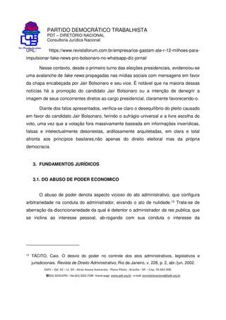 PARTIDO DEMOCRÁTICO TRABALHISTA
PDT – DIRETÓRIO NACIONAL
Consultoria Jurídica Nacional
SAFS – Qd. 02 – Lt. 03 - Atrás Anexo Itamaraty - Plano Piloto - Brasília - DF – Cep. 70.042-900
(61) 3224.0791 –fax(61)3322.7198 -home-page www.pdt.org.br -e-mail secretarianacional@pdt.org.br
URL: https://www.revistaforum.com.br/empresarios-gastam-ate-r-12-milhoes-para-
impulsionar-fake-news-pro-bolsonaro-no-whatsapp-diz-jornal/
Nesse contexto, desde o primeiro turno das eleições presidenciais, evidenciou-se
uma avalanche de fake news propagadas nas mídias sociais com mensagens em favor
da chapa encabeçada por Jair Bolsonaro e seu vice. É notável que na maioria dessas
notícias há a promoção do candidato Jair Bolsonaro ou a intenção de denegrir a
imagem de seus concorrentes diretos ao cargo presidencial, claramente favorecendo-o.
Diante dos fatos apresentados, verifica-se claro o desequilíbrio do pleito causado
em favor do candidato Jair Bolsonaro, ferindo o sufrágio universal e a livre escolha do
voto, uma vez que a votação fora massivamente baseada em informações inverídicas,
falsas e intelectualmente desonestas, ardilosamente arquitetadas, em clara e total
afronta aos princípios basilares,não apenas do direito eleitoral mas da própria
democracia.
3. FUNDAMENTOS JURÍDICOS
3.1. DO ABUSO DE PODER ECONOMICO
O abuso de poder denota aspecto vicioso do ato administrativo, que configura
arbitrariedade na conduta do administrador, eivando o ato de nulidade.13 Trata-se de
aberração da discricionariedade da qual é detentor o administrador da res publica, que
se inclina ao interesse pessoal, ab-rogando com sua conduta o interesse da
13
TÁCITO, Caio. O desvio do poder no controle dos atos administrativos, legislativos e
jurisdicionais. Revista de Direito Administrativo, Rio de Janeiro, v. 228, p. 2, abr./jun. 2002.
 