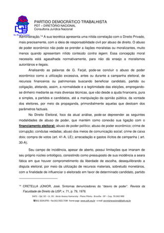 PARTIDO DEMOCRÁTICO TRABALHISTA
PDT – DIRETÓRIO NACIONAL
Consultoria Jurídica Nacional
SAFS – Qd. 02 – Lt. 03 - Atrás Anexo Itamaraty - Plano Piloto - Brasília - DF – Cep. 70.042-900
(61) 3224.0791 –fax(61)3322.7198 -home-page www.pdt.org.br -e-mail secretarianacional@pdt.org.br
Administração.14 A sua teorética apresenta uma nítida correlação com o Direito Privado,
mais precisamente, com a ideia de responsabilidade civil por abuso de direito. O abuso
de poder econômico não pode se prender a ilações moralistas ou moralizantes, muito
menos quando apresentam nítido conteúdo contra legem. Essa concepção moral
necessita está agasalhada normativamente, para não dá ensejo a moralismos
autoritários e ilegais.
Analisando as palavras de G. Farjat, pode-se concluir o abuso de poder
econômico como a utilização excessiva, antes ou durante a campanha eleitoral, de
recursos financeiros ou patrimoniais buscando beneficiar candidato, partido ou
coligação, afetando, assim, a normalidade e a legitimidade das eleições, empregando-
se dinheiro mediante as mais diversas técnicas, que vão desde a ajuda financeira, pura
e simples, a partidos e candidatos, até a manipulação da opinião pública, da vontade
dos eleitores, por meio da propaganda, primordialmente aquelas que destoam dos
parâmetros factuais.
No Direito Eleitoral, foco da atual análise, pode-se depreender as seguintes
modalidades de abuso de poder, que mantém como conexão sua ligação com o
financiamento eleitoral: abuso de poder político; abuso de poder econômico; crime de
corrupção; condutas vedadas; abuso dos meios de comunicação social; crime de caixa
dois; compra de votos (art. 41-A, LE); arrecadação e gastos ilícitos de campanha ( art.
30-A).
Seu campo de incidência, apesar de aberto, possui limitações que imanam de
seu próprio núcleo ontológico, consistindo como pressuposto de sua incidência a seara
fática em que houver comprometimento da liberdade de escolha, desequilibrando a
disputa eleitoral, por meio da utilização de recursos materiais, sobretudo monetários,
com a finalidade de influenciar o eleitorado em favor de determinado candidato, partido
14
CRETELLA JÚNIOR, José. Sintomas denunciadores do “desvio de poder”. Revista da
Faculdade de Direito da USP, v. 71, p. 79, 1976.
 