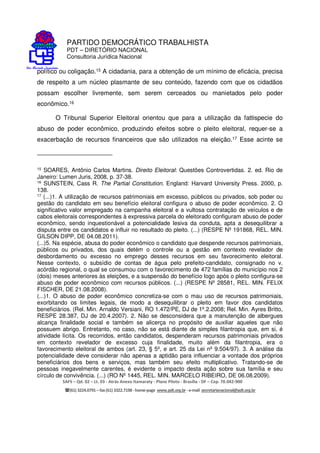 PARTIDO DEMOCRÁTICO TRABALHISTA
PDT – DIRETÓRIO NACIONAL
Consultoria Jurídica Nacional
SAFS – Qd. 02 – Lt. 03 - Atrás Anexo Itamaraty - Plano Piloto - Brasília - DF – Cep. 70.042-900
(61) 3224.0791 –fax(61)3322.7198 -home-page www.pdt.org.br -e-mail secretarianacional@pdt.org.br
político ou coligação.15 A cidadania, para a obtenção de um mínimo de eficácia, precisa
de respeito a um núcleo plasmante de seu conteúdo, fazendo com que os cidadãos
possam escolher livremente, sem serem cerceados ou manietados pelo poder
econômico.16
O Tribunal Superior Eleitoral orientou que para a utilização da fattispecie do
abuso de poder econômico, produzindo efeitos sobre o pleito eleitoral, requer-se a
exacerbação de recursos financeiros que são utilizados na eleição.17 Esse acinte se
15 SOARES, Antônio Carlos Martins. Direito Eleitoral: Questões Controvertidas. 2. ed. Rio de
Janeiro: Lumen Juris, 2008, p. 37-38.
16
SUNSTEIN, Cass R. The Partial Constitution. England: Harvard University Press. 2000, p.
138.
17 (...)1. A utilização de recursos patrimoniais em excesso, públicos ou privados, sob poder ou
gestão do candidato em seu benefício eleitoral configura o abuso de poder econômico. 2. O
significativo valor empregado na campanha eleitoral e a vultosa contratação de veículos e de
cabos eleitorais correspondentes à expressiva parcela do eleitorado configuram abuso de poder
econômico, sendo inquestionável a potencialidade lesiva da conduta, apta a desequilibrar a
disputa entre os candidatos e influir no resultado do pleito. (...) (RESPE Nº 191868, REL. MIN.
GILSON DIPP, DE 04.08.2011).
(...)5. Na espécie, abusa do poder econômico o candidato que despende recursos patrimoniais,
públicos ou privados, dos quais detém o controle ou a gestão em contexto revelador de
desbordamento ou excesso no emprego desses recursos em seu favorecimento eleitoral.
Nesse contexto, o subsídio de contas de água pelo prefeito-candidato, consignado no v.
acórdão regional, o qual se consumou com o favorecimento de 472 famílias do município nos 2
(dois) meses anteriores às eleições, e a suspensão do benefício logo após o pleito configura-se
abuso de poder econômico com recursos públicos. (...) (RESPE Nº 28581, REL. MIN. FELIX
FISCHER, DE 21.08.2008).
(...)1. O abuso de poder econômico concretiza-se com o mau uso de recursos patrimoniais,
exorbitando os limites legais, de modo a desequilibrar o pleito em favor dos candidatos
beneficiários. (Rel. Min. Arnaldo Versiani, RO 1.472/PE, DJ de 1º.2.2008; Rel. Min. Ayres Britto,
RESPE 28.387, DJ de 20.4.2007). 2. Não se desconsidera que a manutenção de albergues
alcança finalidade social e também se alicerça no propósito de auxiliar aqueles que não
possuem abrigo. Entretanto, no caso, não se está diante de simples filantropia que, em si, é
atividade lícita. Os recorridos, então candidatos, despenderam recursos patrimoniais privados
em contexto revelador de excesso cuja finalidade, muito além da filantropia, era o
favorecimento eleitoral de ambos (art. 23, § 5º, e art. 25 da Lei nº 9.504/97). 3. A análise da
potencialidade deve considerar não apenas a aptidão para influenciar a vontade dos próprios
beneficiários dos bens e serviços, mas também seu efeito multiplicativo. Tratando-se de
pessoas inegavelmente carentes, é evidente o impacto desta ação sobre sua família e seu
círculo de convivência. (...) (RO Nº 1445, REL. MIN. MARCELO RIBEIRO, DE 06.08.2009).
 