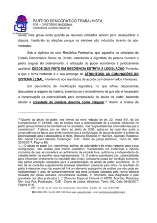 PARTIDO DEMOCRÁTICO TRABALHISTA
PDT – DIRETÓRIO NACIONAL
Consultoria Jurídica Nacional
SAFS – Qd. 02 – Lt. 03 - Atrás Anexo Itamaraty - Plano Piloto - Brasília - DF – Cep. 70.042-900
(61) 3224.0791 –fax(61)3322.7198 -home-page www.pdt.org.br -e-mail secretarianacional@pdt.org.br
revela mais grave ainda quando os recursos utilizados servem para desequilibrar a
disputa, fraudando as eleições porque os eleitores são induzidos através de pós-
verdades.
Sob a vigência de uma República Federativa, que agasalha os princípios do
Estado Democrático Social de Direito, ostentando a dignidade da pessoa humana a
pedra angular do ordenamento, a utilização do poder econômico é juridicamente
aceitável, DESDE QUE FEITO EM OBEDIÊNCIA ESTRITA À LEGISLAÇÃO. Portanto,
o que o torna hediondo é o seu emprego ao AFRONTOSO AS COMINAÇÕES DO
SISTEMA LEGAL, interferindo nos resultados de acordo com determinados interesses.
Em decorrência de modificação legislativa, no que tolheu despiciendas
discussões a respeito da matéria, cimentou-se o entendimento de que não é necessário
a comprovação da potencialidade para comprovação do abuso de poder, bastando
atestar a gravidade da conduta descrita como irregular.18 Assim, a análise da
18“Quanto ao abuso de poder, nos termos da nova redação do art. 22, inciso XVI, da Lei
Complementar nº 64/1990, não se analisa mais a potencialidade de a conduta influenciar no
pleito (prova indiciária da interferência no resultado), mas "a gravidade das circunstâncias que o
caracterizam". Todavia, por se referir ao pleito de 2008, aplica-se ao caso dos autos a
jurisprudência da época que ainda condicionava a configuração do abuso de poder à análise da
potencialidade apta a desequilibrar o pleito. [Recurso Especial nº 1627021, Acórdão, Relator(a)
Min. Gilmar Ferreira Mendes, Publicação: DJE - Diário de justiça eletrônico, Tomo 54, Data
20/03/2017, Página 90]
“(...) O abuso de poder (i.e., econômico, político, de autoridade e de mídia) reclama, para a sua
configuração, uma análise pelo critério qualitativo, materializado em evidências e indícios
concretos de que se procedera ao aviltamento da vontade livre, autônoma e independente do
cidadão-eleitor de escolher seus representantes. 15. O critério quantitativo (i.e., potencialidade
para influenciar diretamente no resultado das urnas), conquanto possa ser condição suficiente,
não perfaz condição necessária para a caracterização do abuso de poder econômico. 16. O
fato de as condutas supostamente abusivas ostentarem potencial para influir no resultado do
pleito é relevante, mas não essencial. Há um elemento substantivo de análise que não pode ser
negligenciado: o grau de comprometimento aos bens jurídicos tutelados pela norma eleitoral
causado por essas ilicitudes, circunstância revelada, in concrecto, pela magnitude e pela
gravidade dos atos praticados (...)” [Recurso Especial Eleitoral nº 42070, Acórdão, Relator(a)
Min. Luiz Fux, Publicação: DJE - Diário de justiça eletrônico, Tomo 153, Data 08/08/2017,
Página 9/11].
 