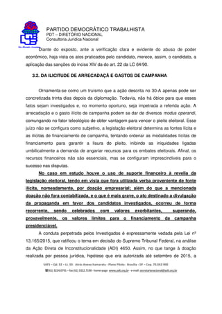 PARTIDO DEMOCRÁTICO TRABALHISTA
PDT – DIRETÓRIO NACIONAL
Consultoria Jurídica Nacional
SAFS – Qd. 02 – Lt. 03 - Atrás Anexo Itamaraty - Plano Piloto - Brasília - DF – Cep. 70.042-900
(61) 3224.0791 –fax(61)3322.7198 -home-page www.pdt.org.br -e-mail secretarianacional@pdt.org.br
Diante do exposto, ante a verificação clara e evidente do abuso de poder
econômico, haja vista os atos praticados pelo candidato, merece, assim, o candidato, a
aplicação das sanções do inciso XIV da do art. 22 da LC 64/90.
3.2. DA ILICITUDE DE ARRECADAÇÃ E GASTOS DE CAMPANHA
Ornamenta-se como um truísmo que a ação descrita no 30-A apenas pode ser
concretizada trinta dias depois da diplomação. Todavia, não há óbice para que esses
fatos sejam investigados e, no momento oportuno, seja impetrada a referida ação. A
arrecadação e o gasto ilícito de campanha podem se dar de diversos modus operandi,
comungando no fator teleológico de obter vantagem para vencer o pleito eleitoral. Esse
juízo não se configura como subjetivo, a legislação eleitoral determina as fontes lícita e
as ilícitas de financiamento de campanha, tentando ordenar as modalidades lícitas de
financiamento para garantir a lisura do pleito, inibindo as iniquidades ligadas
umbilicalmente a demanda de angariar recursos para os embates eleitorais. Afinal, os
recursos financeiros não são essenciais, mas se configuram imprescindíveis para o
sucesso nas disputas.
No caso em estudo houve o uso de suporte financeiro à revelia da
legislação eleitoral, tendo em vista que fora utilizada verba proveniente de fonte
ilícita, nomeadamente, por doação empresarial; além do que a mencionada
doação não fora contabilizada, e o que é mais grave, o ato destinado a divulgação
da propaganda em favor dos candidatos investigados, ocorreu de forma
recorrente, sendo celebrados com valores exorbitantes, superando,
provavelmente, os valores limites para o financiamento da campanha
presidenciável.
A conduta perpetrada pelos Investigados é expressamente vedada pela Lei nº
13.165/2015, que ratificou o tema em decisão do Supremo Tribunal Federal, na análise
da Ação Direta de Inconstitucionalidade (ADI) 4650. Assim, no que tange à doação
realizada por pessoa jurídica, hipótese que era autorizada até setembro de 2015, a
 