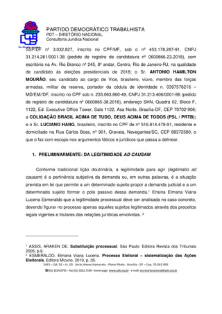 PARTIDO DEMOCRÁTICO TRABALHISTA
PDT – DIRETÓRIO NACIONAL
Consultoria Jurídica Nacional
SAFS – Qd. 02 – Lt. 03 - Atrás Anexo Itamaraty - Plano Piloto - Brasília - DF – Cep. 70.042-900
(61) 3224.0791 –fax(61)3322.7198 -home-page www.pdt.org.br -e-mail secretarianacional@pdt.org.br
SSP/DF nº 3.032.827, inscrito no CPF/MF, sob o nº 453.178.287-91, CNPJ
31.214.261/0001-38 (pedido de registro de candidatura nº 0600866-23.2018), com
escritório na Av. Rio Branco nº 245, 8º andar, Centro, Rio de Janeiro-RJ, na qualidade
de candidato às eleições presidenciais de 2018; o Sr. ANTONIO HAMILTON
MOURÃO, seu candidato ao cargo de Vice, brasileiro, viúvo, membro das forças
armadas, militar da reserva, portador da cédula de identidade n. 0397576216 –
MD/EM//DF, inscrito no CPF sob n. 233.063.860-49, CNPJ 31.213.406/0001-86 (pedido
de registro de candidatura nº 0600865-38.2018), endereço SHN, Quadra 02, Bloco F,
1122, Ed. Executive Office Tower, Sala 1122, Asa Norte, Brasília-DF, CEP 70702-906;
a COLIGAÇÃO BRASIL ACIMA DE TUDO, DEUS ACIMA DE TODOS (PSL / PRTB);
e o Sr. LUCIANO HANG, brasileiro, inscrito no CPF de nº 516.814.479-91, residente e
domiciliado na Rua Carlos Boss, nº 901, Gravata, Navegantes/SC, CEP 88372580; o
que o faz com escopo nos argumentos fáticos e jurídicos que passa a delinear.
1. PRELIMINARMENTE: DA LEGITIMIDADE AD CAUSAM
Conforme tradicional lição doutrinária, a legitimidade para agir (legitimatio ad
causam) é a pertinência subjetiva da demanda ou, em outras palavras, é a situação
prevista em lei que permite a um determinado sujeito propor a demanda judicial e a um
determinado sujeito formar o polo passivo dessa demanda.1 Ensina Elmana Viana
Lucena Esmeraldo que a legitimidade processual deve ser analisada no caso concreto,
devendo figurar no processo apenas aqueles sujeitos legitimados através dos preceitos
legais vigentes e titulares das relações jurídicas envolvidas. 2
1 ASSIS, ARAKEN DE. Substituição processual. São Paulo: Editora Revista dos Tribunais
2005, p.9.
2 ESMERALDO, Elmana Viana Lucena. Processo Eleitoral – sistematização das Ações
Eleitorais. Editora Mizuno. 2010, p. 35.
 