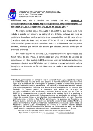 PARTIDO DEMOCRÁTICO TRABALHISTA
PDT – DIRETÓRIO NACIONAL
Consultoria Jurídica Nacional
SAFS – Qd. 02 – Lt. 03 - Atrás Anexo Itamaraty - Plano Piloto - Brasília - DF – Cep. 70.042-900
(61) 3224.0791 –fax(61)3322.7198 -home-page www.pdt.org.br -e-mail secretarianacional@pdt.org.br
Quanto à legitimidade ativa, tem-se que qualquer partido político, coligação,
candidato ou membro do Ministério Público Eleitoral, apresentando-a diretamente ao
corregedor-geral ou regional, delineando os fatos e indicando as provas, indícios e
circunstâncias, poderá intentar a presente ação, seja de forma concorrente ou individual,
delineada a facultatividade de litisconsórcio ativo.
No caso em apreço, consta no polo ativo o Partido Democrático Trabalhista, cujo
surgimento se fundou na defesa e luta pela democracia, sendo, portanto, seu dever
deontológico e institucional a busca pela garantia da lisura das eleições e atuação
enérgica para garantir a existência do Estado Democrático de Direito.
Nesse diapasão, assevere-se que o objeto nodal da ação, resguardar o processo
eleitoral e, consequentemente, o regime democrático, são pressupostos a priori, no sentido
kantiano, para resguardar os direitos fundamentais constitucionais, que representam anseio
basilar da articulação do PDT, consoante, explicitado no art. 1º do seu Estatuto Constitutivo:
Art. 1 - O Partido Democrático Trabalhista - PDT - é uma
organização política da Nação Brasileira para a defesa de seus
interesses, de seu patrimônio, de sua identidade e de sua
integridade, e tem como objetivo principal lutar, sob a
inspiração do nacionalismo e do trabalhismo, pela soberania
e pelo desenvolvimento do Brasil, pela dignificação do povo
brasileiro e pelos direitos e conquistas do trabalho e do
conhecimento, fontes originárias de todos os bens e
riquezas, visando à construção de uma sociedade
democrática e socialista.
É cediço o entendimento que os partidos políticos são pessoas jurídicas de direito
privado, que se destinam a assegurar, no interesse do regime democrático, a autenticidade
do sistema representativo e a defender os direitos fundamentais definidos da Constituição da
República, conforme o art. 1º da Lei 9.096/1995, tendo sido inserido em capítulo autônomo
no texto constitucional, sob título “Dos direitos e garantias fundamentais”.
 