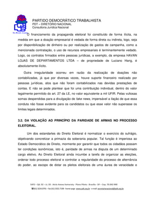 PARTIDO DEMOCRÁTICO TRABALHISTA
PDT – DIRETÓRIO NACIONAL
Consultoria Jurídica Nacional
SAFS – Qd. 02 – Lt. 03 - Atrás Anexo Itamaraty - Plano Piloto - Brasília - DF – Cep. 70.042-900
(61) 3224.0791 –fax(61)3322.7198 -home-page www.pdt.org.br -e-mail secretarianacional@pdt.org.br
O financiamento da propaganda eleitoral foi constituído de forma ilícita, na
medida em que a doação empresarial é vedada de forma direta ou indireta, logo, seja
por disponibilização de dinheiro ou por realização de gastos de campanha, como a
mencionada contratação, o uso de recursos empresariais é terminantemente vedado.
Logo, os contratos firmados entre pessoas jurídicas, a exemplo, da empresa HAVAN
LOJAS DE DEPARTAMENTOS LTDA – de propriedade de Luciano Hang, é
absolutamente ilícito.
Outra irregularidade ocorreu em razão da realização de doações não
contabilizadas, já que por diversas vezes, houve suporte financeiro realizado por
pessoas jurídicas, atos que não foram contabilizados nas devidas prestações de
contas. E não se pode plantear que foi uma contribuição individual, dentro do valor
legalmente permitido do art. 27 da LE, no valor equivalente a mil UFIR. Pelas vultosas
somas despendidas para a divulgação de fake news, impensável a ilação de que essa
conduta não fosse evidente para os candidatos ou que esse valor não superasse os
limites legais determinados.
3.2. DA VIOLAÇÃO AO PRINCÍPIO DA PARIDADE DE ARMAS NO PROCESSO
ELEITORAL.
Um dos estandartes do Direito Eleitoral é normatizar o exercício do sufrágio,
objetivando concretizar a primazia da soberania popular. Tal função é imperiosa ao
Estado Democrático de Direito, mormente por garantir que todos os cidadãos possam
ter condições isonômicas, isto é, paridade de armas na disputa de um determinado
cargo eletivo. Ao Direito Eleitoral ainda incumbe a tarefa de organizar as eleições,
ordenar todo processo eleitoral e controlar a regularidade do processo de alternância
do poder, ao escopo de dotar os pleitos eleitorais de uma áurea de veracidade e
 