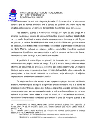 PARTIDO DEMOCRÁTICO TRABALHISTA
PDT – DIRETÓRIO NACIONAL
Consultoria Jurídica Nacional
SAFS – Qd. 02 – Lt. 03 - Atrás Anexo Itamaraty - Plano Piloto - Brasília - DF – Cep. 70.042-900
(61) 3224.0791 –fax(61)3322.7198 -home-page www.pdt.org.br -e-mail secretarianacional@pdt.org.br
consequentemente de uma maior legitimação social. 21 Podemos dizer de forma muito
concisa que as normas eleitorais têm o condão de garantir uma maior lisura nas
eleições, estabelecendo um contorno de legalidade durante toda a sua persecução.
Não obstante, quando a Constituição consagra no caput do seu artigo 1º o
princípio republicano, expurga do ordenamento jurídico brasileiro qualquer possibilidade
de concessão de privilégios a determinada pessoa ou respectivo grupo social. Ergue-
se, portanto, a ideia de Estado Republicano, isto é, o império da lei e da igualdade entre
os cidadãos, onde todos estão subordinados e vinculados às premissas constitucionais
da Carta Magna, inclusive os próprios poderes constituídos, impedindo qualquer
desigualdade injustificada que possa ceifar a própria primazia de isonomia formal,
insculpida no caput do artigo 5º, da Constituição Federal.
A igualdade é fruição lógica do primado da liberdade, sendo um pressuposto
incontroverso da própria noção de justiça. É que o Estado democrático de direito
abomina os casuísmos, as ofensas à isonomia, pois estes atacam fundo um objetivo
básico a que se visou preservar através do princípio da legalidade, isto é, a vedação às
perseguições e favoritismo, cortesias e conchavos, cuja eliminação é objetivo
imprescindível e máximo do Estado de Direito.22
Tal noção de isonomia alcança o seu apogeu na própria temática do Direito
Eleitoral, mormente para assegurar a higidez do processo eleitoral, isto é, a esfera do
processo de alternância do poder, que todos os aspirantes a cargos políticos eletivos
possam contar com as mesmas oportunidades e instrumentos na disputa do certame
eleitoral, impedindo, desse modo, a prática do abuso de poder político e econômico,
favorecendo determinados candidatos que tenham o apoio da máquina pública e do
21 PERDICONE DE VALLS, María Gilda. Derecho electoral. Buenos Aires: Ediciones La
Rocca, 2001. P. 95. In: GOMES, José Jairo. Direito Eleitoral. São Paulo: Editora Atlas. 6.
Edição. P. 49.
22 MELLO. Celso Antonio Bandeira de. Eficácia das normas constitucionais e direitos
sociais, São Paulo, Malheiros, 2009, p. 45.
 