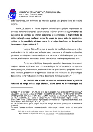 PARTIDO DEMOCRÁTICO TRABALHISTA
PDT – DIRETÓRIO NACIONAL
Consultoria Jurídica Nacional
SAFS – Qd. 02 – Lt. 03 - Atrás Anexo Itamaraty - Plano Piloto - Brasília - DF – Cep. 70.042-900
(61) 3224.0791 –fax(61)3322.7198 -home-page www.pdt.org.br -e-mail secretarianacional@pdt.org.br
poder econômico, em detrimento do interesse público a da própria lisura do certame
eleitoral.
Assim, já decidiu o Tribunal Superior Eleitoral que a própria regularidade do
processo democrático encontra-se calcada nas seguintes premissas: a) prevalência da
autonomia de vontade do eleitor soberano; b) normalidade e legitimidade do
pleito eleitoral contra qualquer forma de abuso de poder seja ele econômico,
político ou de autoridade; c) observância do princípio isonômico ou de paridade
de armas na disputa eleitoral. 23
Leciona Djalma Pinto que a garantia da igualdade exige que a ordem
jurídica disponha de meios para enfrentar com celeridade e eficiência as situações
geradoras ou configuradoras de desigualdade, de sorte a fulminá-las para que todos
possam, efetivamente, desfrutar da efetiva sensação de serem iguais perante a lei.24
Por consecução lógica do exposto, o princípio da paridade de armas no
processo eleitoral implica em uma ponderação lógica de valores entre a necessidade
de um pleito justo, 25 equilibrado, desembaraçado de qualquer vício que possa macular
o seu resultado, preservando a legitimidade social de seus resultados e a própria noção
da isonomia, como tradução insofismável do conceito de republicanismo.26
No caso em tela, através de todos os elementos fáticos e jurídicos
ventilado ao longo dessa peça exordial, assim como na documentação ora
23RCED Nº: 612 (RCED) - DF, AC. Nº 612, DE 29/04/2004, Rel.: CARLOS MÁRIO DA SILVA
VELLOSO. No mesmo sentido: QORCED - QUESTÃO DE ORDEM NO RECURSO CONTRA
EXPEDIÇÃO DE DIPLOMA nº 671 - São Luís/MA. Relator(a) Min. CARLOS AUGUSTO AYRES
DE FREITAS BRITTO. DJ - Diário de justiça, Volume 1, Data 05/11/2007, Página 134/135
24 DJALMA, Pinto. Direito Eleitoral: improbidade administrativa e responsabilidade fiscal. São
Paulo: Editora Atlas. 5ª Edição. 2011. P. 134.
25 Já fora ressaltado que a própria noção de Justiça tem como pressuposto a liberdade e
igualdade.
26 AGRA, Walber de Moura. Republicanismo. Porto Alegre: Editora Livraria do. Advogado,
2005.
 
