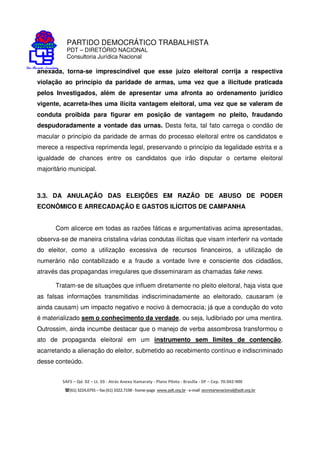 PARTIDO DEMOCRÁTICO TRABALHISTA
PDT – DIRETÓRIO NACIONAL
Consultoria Jurídica Nacional
SAFS – Qd. 02 – Lt. 03 - Atrás Anexo Itamaraty - Plano Piloto - Brasília - DF – Cep. 70.042-900
(61) 3224.0791 –fax(61)3322.7198 -home-page www.pdt.org.br -e-mail secretarianacional@pdt.org.br
anexada, torna-se imprescindível que esse juízo eleitoral corrija a respectiva
violação ao princípio da paridade de armas, uma vez que a ilicitude praticada
pelos Investigados, além de apresentar uma afronta ao ordenamento jurídico
vigente, acarreta-lhes uma ilícita vantagem eleitoral, uma vez que se valeram de
conduta proibida para figurar em posição de vantagem no pleito, fraudando
despudoradamente a vontade das urnas. Desta feita, tal fato carrega o condão de
macular o princípio da paridade de armas do processo eleitoral entre os candidatos e
merece a respectiva reprimenda legal, preservando o princípio da legalidade estrita e a
igualdade de chances entre os candidatos que irão disputar o certame eleitoral
majoritário municipal.
3.3. DA ANULAÇÃO DAS ELEIÇÕES EM RAZÃO DE ABUSO DE PODER
ECONÔMICO E ARRECADAÇÃO E GASTOS ILÍCITOS DE CAMPANHA
Com alicerce em todas as razões fáticas e argumentativas acima apresentadas,
observa-se de maneira cristalina várias condutas ilícitas que visam interferir na vontade
do eleitor, como a utilização excessiva de recursos financeiros, a utilização de
numerário não contabilizado e a fraude a vontade livre e consciente dos cidadãos,
através das propagandas irregulares que disseminaram as chamadas fake news.
Tratam-se de situações que influem diretamente no pleito eleitoral, haja vista que
as falsas informações transmitidas indiscriminadamente ao eleitorado, causaram (e
ainda causam) um impacto negativo e nocivo à democracia; já que a condução do voto
é materializado sem o conhecimento da verdade, ou seja, ludibriado por uma mentira.
Outrossim, ainda incumbe destacar que o manejo de verba assombrosa transformou o
ato de propaganda eleitoral em um instrumento sem limites de contenção,
acarretando a alienação do eleitor, submetido ao recebimento contínuo e indiscriminado
desse conteúdo.
 