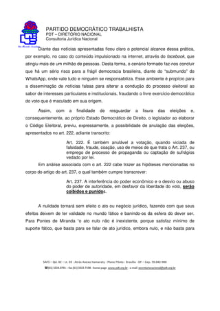 PARTIDO DEMOCRÁTICO TRABALHISTA
PDT – DIRETÓRIO NACIONAL
Consultoria Jurídica Nacional
SAFS – Qd. 02 – Lt. 03 - Atrás Anexo Itamaraty - Plano Piloto - Brasília - DF – Cep. 70.042-900
(61) 3224.0791 –fax(61)3322.7198 -home-page www.pdt.org.br -e-mail secretarianacional@pdt.org.br
Diante das notícias apresentadas ficou claro o potencial alcance dessa prática,
por exemplo, no caso do conteúdo impulsionado na internet, através do facebook, que
atingiu mais de um milhão de pessoas. Desta forma, o cenário formado faz-nos concluir
que há um sério risco para a frágil democracia brasileira, diante do “submundo” do
WhatsApp, onde vale tudo e ninguém se responsabiliza. Esse ambiente é propício para
a disseminação de notícias falsas para alterar a condução do processo eleitoral ao
sabor de interesses particulares e institucionais, fraudando o livre exercício democrático
do voto que é maculado em sua origem.
Assim, com a finalidade de resguardar a lisura das eleições e,
consequentemente, ao próprio Estado Democrático de Direito, o legislador ao elaborar
o Código Eleitoral, previu, expressamente, a possibilidade de anulação das eleições,
apresentados no art. 222, adiante transcrito:
Art. 222. É também anulável a votação, quando viciada de
falsidade, fraude, coação, uso de meios de que trata o Art. 237, ou
emprego de processo de propaganda ou captação de sufrágios
vedado por lei.
Em análise associada com o art. 222 cabe trazer as hipóteses mencionadas no
corpo do artigo do art. 237, o qual também cumpre transcrever:
Art. 237. A interferência do poder econômico e o desvio ou abuso
do poder de autoridade, em desfavor da liberdade do voto, serão
coibidos e punidos.
A nulidade tornará sem efeito o ato ou negócio jurídico, fazendo com que seus
efeitos deixem de ter validade no mundo fático e banindo-os da esfera do dever ser.
Para Pontes de Miranda “o ato nulo não é inexistente, porque satisfaz mínimo de
suporte fático, que basta para se falar de ato jurídico, embora nulo, e não basta para
 