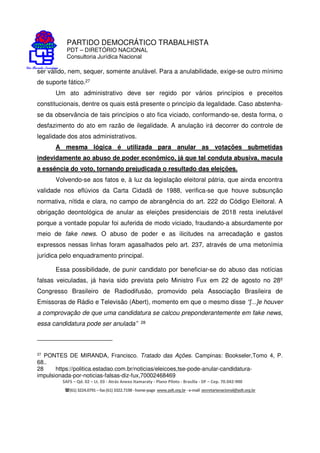 PARTIDO DEMOCRÁTICO TRABALHISTA
PDT – DIRETÓRIO NACIONAL
Consultoria Jurídica Nacional
SAFS – Qd. 02 – Lt. 03 - Atrás Anexo Itamaraty - Plano Piloto - Brasília - DF – Cep. 70.042-900
(61) 3224.0791 –fax(61)3322.7198 -home-page www.pdt.org.br -e-mail secretarianacional@pdt.org.br
ser válido, nem, sequer, somente anulável. Para a anulabilidade, exige-se outro mínimo
de suporte fático.27
Um ato administrativo deve ser regido por vários princípios e preceitos
constitucionais, dentre os quais está presente o princípio da legalidade. Caso abstenha-
se da observância de tais princípios o ato fica viciado, conformando-se, desta forma, o
desfazimento do ato em razão de ilegalidade. A anulação irá decorrer do controle de
legalidade dos atos administrativos.
A mesma lógica é utilizada para anular as votações submetidas
indevidamente ao abuso de poder econômico, já que tal conduta abusiva, macula
a essência do voto, tornando prejudicada o resultado das eleições.
Volvendo-se aos fatos e, à luz da legislação eleitoral pátria, que ainda encontra
validade nos eflúvios da Carta Cidadã de 1988, verifica-se que houve subsunção
normativa, nítida e clara, no campo de abrangência do art. 222 do Código Eleitoral. A
obrigação deontológica de anular as eleições presidenciais de 2018 resta inelutável
porque a vontade popular foi auferida de modo viciado, fraudando-a absurdamente por
meio de fake news. O abuso de poder e as ilicitudes na arrecadação e gastos
expressos nessas linhas foram agasalhados pelo art. 237, através de uma metonímia
jurídica pelo enquadramento principal.
Essa possibilidade, de punir candidato por beneficiar-se do abuso das notícias
falsas veiculadas, já havia sido prevista pelo Ministro Fux em 22 de agosto no 28º
Congresso Brasileiro de Radiodifusão, promovido pela Associação Brasileira de
Emissoras de Rádio e Televisão (Abert), momento em que o mesmo disse “[...]e houver
a comprovação de que uma candidatura se calcou preponderantemente em fake news,
essa candidatura pode ser anulada” 28
27 PONTES DE MIRANDA, Francisco. Tratado das Ações. Campinas: Bookseler,Tomo 4, P.
68..
28 https://politica.estadao.com.br/noticias/eleicoes,tse-pode-anular-candidatura-
impulsionada-por-noticias-falsas-diz-fux,70002468469
 