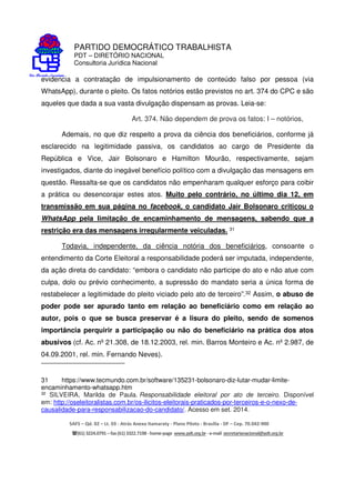 PARTIDO DEMOCRÁTICO TRABALHISTA
PDT – DIRETÓRIO NACIONAL
Consultoria Jurídica Nacional
SAFS – Qd. 02 – Lt. 03 - Atrás Anexo Itamaraty - Plano Piloto - Brasília - DF – Cep. 70.042-900
(61) 3224.0791 –fax(61)3322.7198 -home-page www.pdt.org.br -e-mail secretarianacional@pdt.org.br
evidencia a contratação de impulsionamento de conteúdo falso por pessoa (via
WhatsApp), durante o pleito. Os fatos notórios estão previstos no art. 374 do CPC e são
aqueles que dada a sua vasta divulgação dispensam as provas. Leia-se:
Art. 374. Não dependem de prova os fatos: I – notórios,
Ademais, no que diz respeito a prova da ciência dos beneficiários, conforme já
esclarecido na legitimidade passiva, os candidatos ao cargo de Presidente da
República e Vice, Jair Bolsonaro e Hamilton Mourão, respectivamente, sejam
investigados, diante do inegável benefício político com a divulgação das mensagens em
questão. Ressalta-se que os candidatos não empenharam qualquer esforço para coibir
a prática ou desencorajar estes atos. Muito pelo contrário, no último dia 12, em
transmissão em sua página no facebook, o candidato Jair Bolsonaro criticou o
WhatsApp pela limitação de encaminhamento de mensagens, sabendo que a
restrição era das mensagens irregularmente veiculadas. 31
Todavia, independente, da ciência notória dos beneficiários, consoante o
entendimento da Corte Eleitoral a responsabilidade poderá ser imputada, independente,
da ação direta do candidato: “embora o candidato não participe do ato e não atue com
culpa, dolo ou prévio conhecimento, a supressão do mandato seria a única forma de
restabelecer a legitimidade do pleito viciado pelo ato de terceiro”.32 Assim, o abuso de
poder pode ser apurado tanto em relação ao beneficiário como em relação ao
autor, pois o que se busca preservar é a lisura do pleito, sendo de somenos
importância perquirir a participação ou não do beneficiário na prática dos atos
abusivos (cf. Ac. nº 21.308, de 18.12.2003, rel. min. Barros Monteiro e Ac. nº 2.987, de
04.09.2001, rel. min. Fernando Neves).
31 https://www.tecmundo.com.br/software/135231-bolsonaro-diz-lutar-mudar-limite-
encaminhamento-whatsapp.htm
32 SILVEIRA, Marilda de Paula. Responsabilidade eleitoral por ato de terceiro. Disponível
em: http://oseleitoralistas.com.br/os-ilicitos-eleitorais-praticados-por-terceiros-e-o-nexo-de-
causalidade-para-responsabilizacao-do-candidato/. Acesso em set. 2014.
 