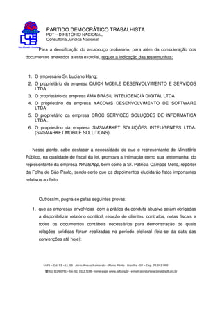 PARTIDO DEMOCRÁTICO TRABALHISTA
PDT – DIRETÓRIO NACIONAL
Consultoria Jurídica Nacional
SAFS – Qd. 02 – Lt. 03 - Atrás Anexo Itamaraty - Plano Piloto - Brasília - DF – Cep. 70.042-900
(61) 3224.0791 –fax(61)3322.7198 -home-page www.pdt.org.br -e-mail secretarianacional@pdt.org.br
Para a densificação do arcabouço probatório, para além da consideração dos
documentos anexados a esta exordial, requer a indicação das testemunhas:
1. O empresário Sr. Luciano Hang;
2. O proprietário da empresa QUICK MOBILE DESENVOLVIMENTO E SERVIÇOS
LTDA
3. O proprietário da empresa AM4 BRASIL INTELIGENCIA DIGITAL LTDA
4. O proprietário da empresa YACOWS DESENVOLVIMENTO DE SOFTWARE
LTDA
5. O proprietário da empresa CROC SERVICES SOLUÇÕES DE INFORMÁTICA
LTDA.,
6. O proprietário da empresa SMSMARKET SOLUÇÕES INTELIGENTES LTDA.
(SMSMARKET MOBILE SOLUTIONS)
Nesse ponto, cabe destacar a necessidade de que o representante do Ministério
Público, na qualidade de fiscal da lei, promova a intimação como sua testemunha, do
representante da empresa WhatsApp, bem como a Sr. Patrícia Campos Mello, repórter
da Folha de São Paulo, sendo certo que os depoimentos elucidarão fatos importantes
relativos ao feito.
Outrossim, pugna-se pelas seguintes provas:
1. que as empresas envolvidas com a prática da conduta abusiva sejam obrigadas
a disponibilizar relatório contábil, relação de clientes, contratos, notas fiscais e
todos os documentos contábeis necessários para demonstração de quais
relações jurídicas foram realizadas no período eleitoral (leia-se da data das
convenções até hoje):
 