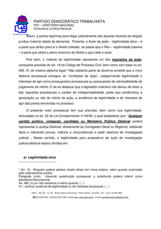 PARTIDO DEMOCRÁTICO TRABALHISTA
PDT – DIRETÓRIO NACIONAL
Consultoria Jurídica Nacional
SAFS – Qd. 02 – Lt. 03 - Atrás Anexo Itamaraty - Plano Piloto - Brasília - DF – Cep. 70.042-900
(61) 3224.0791 –fax(61)3322.7198 -home-page www.pdt.org.br -e-mail secretarianacional@pdt.org.br
Assim, a partes legítimas para litigar judicialmente são àquelas titulares da relação
jurídica material objeto da demanda. Portanto, o Autor da ação – legitimidade ativa – é
a parte que atribui para si o direito tutelado, ao passo que o Réu – legitimidade passiva
– é parte que obsta o pleno exercício do direito a que cabe o autor.
Pois bem, o instituto da legitimidade representa um dos requisitos da ação,
consoante previsão do art. 18 do Código de Processo Civil, bem como com base no art.
485, VI, do mesmo diploma legal.3 Não obstante parte da doutrina acredite que o novo
diploma processual extinguiu as “condições da ação”, categorizando legitimidade e
interesse de agir como pressupostos processuais ou pressuposto de admissibilidade de
julgamento de mérito. É de se destacar que o legislador ordinário não deixou de dotar a
tais requisitos processuais o caráter de indispensabilidade, posto que condicionou a
apreciação ou não do mérito da ação, a existência de legitimidade e de interesse de
agir das partes envolvidas no processo.
O presente meio processual tem sua previsão, bem como sua legitimidade,
articuladas no art. 22 da Lei Complementar nº 64/90, o qual estabelece que: “Qualquer
partido político, coligação, candidato ou Ministério Público Eleitoral poderá
representar à Justiça Eleitoral, diretamente ao Corregedor-Geral ou Regional, relatando
fatos e indicando provas, indícios e circunstâncias e pedir abertura de investigação
judicial ... Nesse sentido, a legitimidade para propositura da ação de investigação
judicial eleitoral estaria dividida em:
a) Legitimidade ativa
3 Art. 18. Ninguém poderá pleitear direito alheio em nome próprio, salvo quando autorizado
pelo ordenamento jurídico.
Parágrafo único. Havendo substituição processual, o substituído poderá intervir como
assistente litisconsorcial.
Art. 485. O juiz não resolverá o mérito quando: (…)
VI – verificar ausência de legitimidade ou de interesse processual; (…)
 