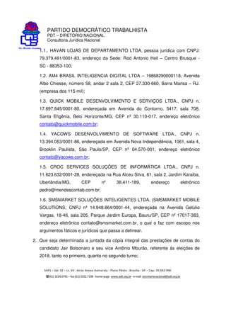 PARTIDO DEMOCRÁTICO TRABALHISTA
PDT – DIRETÓRIO NACIONAL
Consultoria Jurídica Nacional
SAFS – Qd. 02 – Lt. 03 - Atrás Anexo Itamaraty - Plano Piloto - Brasília - DF – Cep. 70.042-900
(61) 3224.0791 –fax(61)3322.7198 -home-page www.pdt.org.br -e-mail secretarianacional@pdt.org.br
1.1.. HAVAN LOJAS DE DEPARTAMENTO LTDA, pessoa jurídica com CNPJ:
79.379.491/0001-83, endereço da Sede: Rod Antonio Heil – Centro Brusque -
SC - 88353-100;
1.2. AM4 BRASIL INTELIGENCIA DIGITAL LTDA – 19868290000118, Avenida
Albo Chiesse, número 58, andar 2 sala 2, CEP 27.330-660, Barra Mansa – RJ.
(empresa dos 115 mil);
1.3. QUICK MOBILE DESENVOLVIMENTO E SERVIÇOS LTDA., CNPJ n.
17.697.845/0001-80, endereçada em Avenida do Contorno, 5417, sala 708,
Santa Efigênia, Belo Horizonte/MG, CEP nº 30.110-017, endereço eletrônico
contato@quickmobile.com.br;
1.4. YACOWS DESENVOLVIMENTO DE SOFTWARE LTDA., CNPJ n.
13.394.053/0001-86, endereçada em Avenida Nova Independência, 1061, sala 4,
Brooklin Paulista, São Paulo/SP, CEP nº 04.570-001, endereço eletrônico
contato@yacows.com.br;
1.5. CROC SERVICES SOLUÇÕES DE INFORMÁTICA LTDA., CNPJ n.
11.623.632/0001-28, endereçada na Rua Alceu Silva, 61, sala 2, Jardim Karaiba,
Uberlândia/MG, CEP nº 38.411-189, endereço eletrônico
pedro@mendescontab.com.br;
1.6. SMSMARKET SOLUÇÕES INTELIGENTES LTDA. (SMSMARKET MOBILE
SOLUTIONS, CNPJ nº 14.948.864/0001-44, endereçada na Avenida Getúlio
Vargas, 18-46, sala 205, Parque Jardim Europa, Bauru/SP, CEP nº 17017-383,
endereço eletrônico contato@smsmarket.com.br, o que o faz com escopo nos
argumentos fáticos e jurídicos que passa a delinear.
2. Que seja determinada a juntada da cópia integral das prestações de contas do
candidato Jair Bolsonaro e seu vice Antônio Mourão, referente às eleições de
2018, tanto no primeiro, quanto no segundo turno;
 