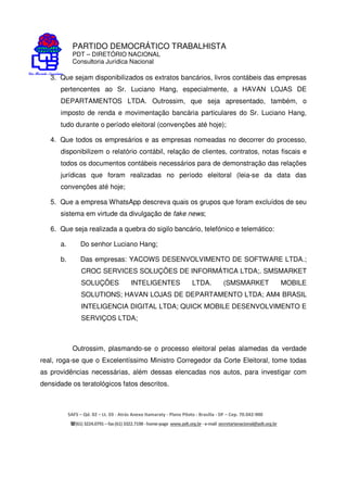 PARTIDO DEMOCRÁTICO TRABALHISTA
PDT – DIRETÓRIO NACIONAL
Consultoria Jurídica Nacional
SAFS – Qd. 02 – Lt. 03 - Atrás Anexo Itamaraty - Plano Piloto - Brasília - DF – Cep. 70.042-900
(61) 3224.0791 –fax(61)3322.7198 -home-page www.pdt.org.br -e-mail secretarianacional@pdt.org.br
3. Que sejam disponibilizados os extratos bancários, livros contábeis das empresas
pertencentes ao Sr. Luciano Hang, especialmente, a HAVAN LOJAS DE
DEPARTAMENTOS LTDA. Outrossim, que seja apresentado, também, o
imposto de renda e movimentação bancária particulares do Sr. Luciano Hang,
tudo durante o período eleitoral (convenções até hoje);
4. Que todos os empresários e as empresas nomeadas no decorrer do processo,
disponibilizem o relatório contábil, relação de clientes, contratos, notas fiscais e
todos os documentos contábeis necessários para de demonstração das relações
jurídicas que foram realizadas no período eleitoral (leia-se da data das
convenções até hoje;
5. Que a empresa WhatsApp descreva quais os grupos que foram excluídos de seu
sistema em virtude da divulgação de fake news;
6. Que seja realizada a quebra do sigilo bancário, telefónico e telemático:
a. Do senhor Luciano Hang;
b. Das empresas: YACOWS DESENVOLVIMENTO DE SOFTWARE LTDA.;
CROC SERVICES SOLUÇÕES DE INFORMÁTICA LTDA;. SMSMARKET
SOLUÇÕES INTELIGENTES LTDA. (SMSMARKET MOBILE
SOLUTIONS; HAVAN LOJAS DE DEPARTAMENTO LTDA; AM4 BRASIL
INTELIGENCIA DIGITAL LTDA; QUICK MOBILE DESENVOLVIMENTO E
SERVIÇOS LTDA;
Outrossim, plasmando-se o processo eleitoral pelas alamedas da verdade
real, roga-se que o Excelentíssimo Ministro Corregedor da Corte Eleitoral, tome todas
as providências necessárias, além dessas elencadas nos autos, para investigar com
densidade os teratológicos fatos descritos.
 