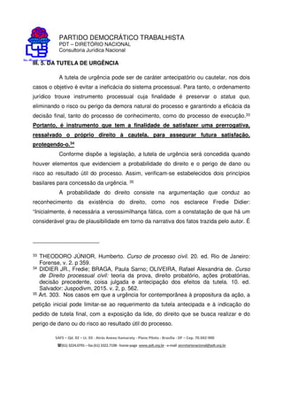 PARTIDO DEMOCRÁTICO TRABALHISTA
PDT – DIRETÓRIO NACIONAL
Consultoria Jurídica Nacional
SAFS – Qd. 02 – Lt. 03 - Atrás Anexo Itamaraty - Plano Piloto - Brasília - DF – Cep. 70.042-900
(61) 3224.0791 –fax(61)3322.7198 -home-page www.pdt.org.br -e-mail secretarianacional@pdt.org.br
III. 5. DA TUTELA DE URGÊNCIA
A tutela de urgência pode ser de caráter antecipatório ou cautelar, nos dois
casos o objetivo é evitar a ineficácia do sistema processual. Para tanto, o ordenamento
jurídico trouxe instrumento processual cuja finalidade é preservar o status quo,
eliminando o risco ou perigo da demora natural do processo e garantindo a eficácia da
decisão final, tanto do processo de conhecimento, como do processo de execução.33
Portanto, é instrumento que tem a finalidade de satisfazer uma prerrogativa,
ressalvado o próprio direito à cautela, para assegurar futura satisfação,
protegendo-o.34
Conforme dispõe a legislação, a tutela de urgência será concedida quando
houver elementos que evidenciem a probabilidade do direito e o perigo de dano ou
risco ao resultado útil do processo. Assim, verificam-se estabelecidos dois princípios
basilares para concessão da urgência. 35
A probabilidade do direito consiste na argumentação que conduz ao
reconhecimento da existência do direito, como nos esclarece Fredie Didier:
“Inicialmente, é necessária a verossimilhança fática, com a constatação de que há um
considerável grau de plausibilidade em torno da narrativa dos fatos trazida pelo autor. É
33 THEODORO JÚNIOR, Humberto. Curso de processo civil. 20. ed. Rio de Janeiro:
Forense, v. 2. p 359.
34 DIDIER JR., Fredie; BRAGA, Paula Sarno; OLIVEIRA, Rafael Alexandria de. Curso
de Direito processual civil: teoria da prova, direito probatório, ações probatórias,
decisão precedente, coisa julgada e antecipação dos efeitos da tutela. 10. ed.
Salvador: Juspodivm, 2015. v. 2, p. 562.
35 Art. 303. Nos casos em que a urgência for contemporânea à propositura da ação, a
petição inicial pode limitar-se ao requerimento da tutela antecipada e à indicação do
pedido de tutela final, com a exposição da lide, do direito que se busca realizar e do
perigo de dano ou do risco ao resultado útil do processo.
 