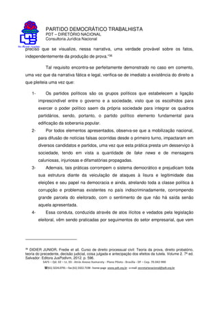 PARTIDO DEMOCRÁTICO TRABALHISTA
PDT – DIRETÓRIO NACIONAL
Consultoria Jurídica Nacional
SAFS – Qd. 02 – Lt. 03 - Atrás Anexo Itamaraty - Plano Piloto - Brasília - DF – Cep. 70.042-900
(61) 3224.0791 –fax(61)3322.7198 -home-page www.pdt.org.br -e-mail secretarianacional@pdt.org.br
preciso que se visualize, nessa narrativa, uma verdade provável sobre os fatos,
independentemente da produção de prova.”36
Tal requisito encontra-se perfeitamente demonstrado no caso em comento,
uma vez que da narrativa fática e legal, verifica-se de imediato a existência do direito a
que pleiteia uma vez que:
1- Os partidos políticos são os grupos políticos que estabelecem a ligação
imprescindível entre o governo e a sociedade, visto que os escolhidos para
exercer o poder político saem da própria sociedade para integrar os quadros
partidários, sendo, portanto, o partido político elemento fundamental para
edificação da soberania popular.
2- Por todos elementos apresentados, observa-se que a mobilização nacional,
para difusão de notícias falsas ocorridas desde o primeiro turno, impactaram em
diversos candidatos e partidos, uma vez que esta prática presta um desserviço à
sociedade, tendo em vista a quantidade de fake news e de mensagens
caluniosas, injuriosas e difamatórias propagadas.
3- Ademais, tais práticas corrompem o sistema democrático e prejudicam toda
sua estrutura diante da veiculação de ataques à lisura e legitimidade das
eleições e seu papel na democracia e ainda, atrelando toda a classe política à
corrupção e problemas existentes no país indiscriminadamente, corrompendo
grande parcela do eleitorado, com o sentimento de que não há saída senão
aquela apresentada.
4- Essa conduta, conduzida através de atos ilícitos e vedados pela legislação
eleitoral, vêm sendo praticadas por seguimentos do setor empresarial, que vem
36
DIDIER JUNIOR, Fredie et all. Curso de direito processual civil: Teoria da prova, direito probatório,
teoria do precedente, decisão judicial, coisa julgada e antecipação dos efeitos da tutela. Volume 2. 7ª ed.
Salvador: Editora JusPodivm, 2012. p. 596.
 