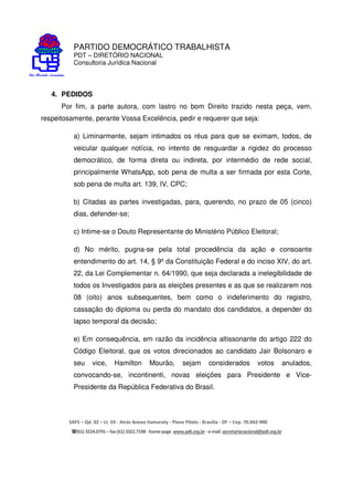 PARTIDO DEMOCRÁTICO TRABALHISTA
PDT – DIRETÓRIO NACIONAL
Consultoria Jurídica Nacional
SAFS – Qd. 02 – Lt. 03 - Atrás Anexo Itamaraty - Plano Piloto - Brasília - DF – Cep. 70.042-900
(61) 3224.0791 –fax(61)3322.7198 -home-page www.pdt.org.br -e-mail secretarianacional@pdt.org.br
4. PEDIDOS
Por fim, a parte autora, com lastro no bom Direito trazido nesta peça, vem,
respeitosamente, perante Vossa Excelência, pedir e requerer que seja:
a) Liminarmente, sejam intimados os réus para que se eximam, todos, de
veicular qualquer notícia, no intento de resguardar a rigidez do processo
democrático, de forma direta ou indireta, por intermédio de rede social,
principalmente WhatsApp, sob pena de multa a ser firmada por esta Corte,
sob pena de multa art. 139, IV, CPC;
b) Citadas as partes investigadas, para, querendo, no prazo de 05 (cinco)
dias, defender-se;
c) Intime-se o Douto Representante do Ministério Público Eleitoral;
d) No mérito, pugna-se pela total procedência da ação e consoante
entendimento do art. 14, § 9º da Constituição Federal e do inciso XIV, do art.
22, da Lei Complementar n. 64/1990, que seja declarada a inelegibilidade de
todos os Investigados para as eleições presentes e as que se realizarem nos
08 (oito) anos subsequentes, bem como o indeferimento do registro,
cassação do diploma ou perda do mandato dos candidatos, a depender do
lapso temporal da decisão;
e) Em consequência, em razão da incidência altissonante do artigo 222 do
Código Eleitoral, que os votos direcionados ao candidato Jair Bolsonaro e
seu vice, Hamilton Mourão, sejam considerados votos anulados,
convocando-se, incontinenti, novas eleições para Presidente e Vice-
Presidente da República Federativa do Brasil.
 