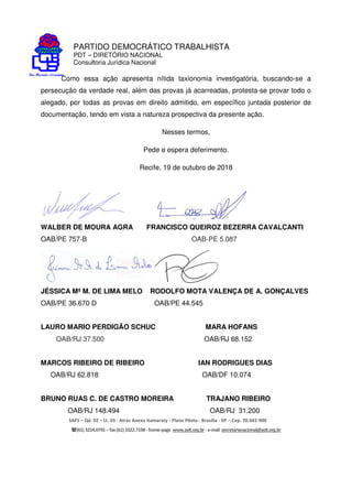 PARTIDO DEMOCRÁTICO TRABALHISTA
PDT – DIRETÓRIO NACIONAL
Consultoria Jurídica Nacional
SAFS – Qd. 02 – Lt. 03 - Atrás Anexo Itamaraty - Plano Piloto - Brasília - DF – Cep. 70.042-900
(61) 3224.0791 –fax(61)3322.7198 -home-page www.pdt.org.br -e-mail secretarianacional@pdt.org.br
Como essa ação apresenta nítida taxionomia investigatória, buscando-se a
persecução da verdade real, além das provas já acarreadas, protesta-se provar todo o
alegado, por todas as provas em direito admitido, em específico juntada posterior de
documentação, tendo em vista a natureza prospectiva da presente ação.
Nesses termos,
Pede e espera deferimento.
Recife, 19 de outubro de 2018
WALBER DE MOURA AGRA FRANCISCO QUEIROZ BEZERRA CAVALCANTI
OAB/PE 757-B OAB-PE 5.087
JÉSSICA Mª M. DE LIMA MELO RODOLFO MOTA VALENÇA DE A. GONÇALVES
OAB/PE 36.670 D OAB/PE 44.545
LAURO MARIO PERDIGÃO SCHUC MARA HOFANS
OAB/RJ 37.500 OAB/RJ 68.152
MARCOS RIBEIRO DE RIBEIRO IAN RODRIGUES DIAS
OAB/RJ 62.818 OAB/DF 10.074
BRUNO RUAS C. DE CASTRO MOREIRA TRAJANO RIBEIRO
OAB/RJ 148.494 OAB/RJ 31.200
 