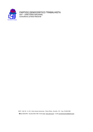 PARTIDO DEMOCRÁTICO TRABALHISTA
PDT – DIRETÓRIO NACIONAL
Consultoria Jurídica Nacional
SAFS – Qd. 02 – Lt. 03 - Atrás Anexo Itamaraty - Plano Piloto - Brasília - DF – Cep. 70.042-900
(61) 3224.0791 –fax(61)3322.7198 -home-page www.pdt.org.br -e-mail secretarianacional@pdt.org.br
 