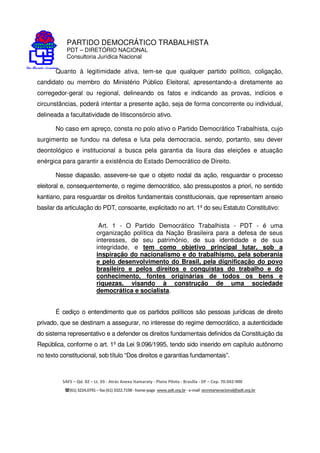 PARTIDO DEMOCRÁTICO TRABALHISTA
PDT – DIRETÓRIO NACIONAL
Consultoria Jurídica Nacional
SAFS – Qd. 02 – Lt. 03 - Atrás Anexo Itamaraty - Plano Piloto - Brasília - DF – Cep. 70.042-900
(61) 3224.0791 –fax(61)3322.7198 -home-page www.pdt.org.br -e-mail secretarianacional@pdt.org.br
Quanto à legitimidade ativa, tem-se que qualquer partido político, coligação,
candidato ou membro do Ministério Público Eleitoral, apresentando-a diretamente ao
corregedor-geral ou regional, delineando os fatos e indicando as provas, indícios e
circunstâncias, poderá intentar a presente ação, seja de forma concorrente ou individual,
delineada a facultatividade de litisconsórcio ativo.
No caso em apreço, consta no polo ativo o Partido Democrático Trabalhista, cujo
surgimento se fundou na defesa e luta pela democracia, sendo, portanto, seu dever
deontológico e institucional a busca pela garantia da lisura das eleições e atuação
enérgica para garantir a existência do Estado Democrático de Direito.
Nesse diapasão, assevere-se que o objeto nodal da ação, resguardar o processo
eleitoral e, consequentemente, o regime democrático, são pressupostos a priori, no sentido
kantiano, para resguardar os direitos fundamentais constitucionais, que representam anseio
basilar da articulação do PDT, consoante, explicitado no art. 1º do seu Estatuto Constitutivo:
Art. 1 - O Partido Democrático Trabalhista - PDT - é uma
organização política da Nação Brasileira para a defesa de seus
interesses, de seu patrimônio, de sua identidade e de sua
integridade, e tem como objetivo principal lutar, sob a
inspiração do nacionalismo e do trabalhismo, pela soberania
e pelo desenvolvimento do Brasil, pela dignificação do povo
brasileiro e pelos direitos e conquistas do trabalho e do
conhecimento, fontes originárias de todos os bens e
riquezas, visando à construção de uma sociedade
democrática e socialista.
É cediço o entendimento que os partidos políticos são pessoas jurídicas de direito
privado, que se destinam a assegurar, no interesse do regime democrático, a autenticidade
do sistema representativo e a defender os direitos fundamentais definidos da Constituição da
República, conforme o art. 1º da Lei 9.096/1995, tendo sido inserido em capítulo autônomo
no texto constitucional, sob título “Dos direitos e garantias fundamentais”.
 