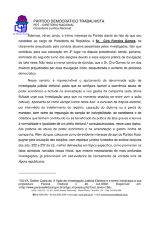 PARTIDO DEMOCRÁTICO TRABALHISTA
PDT – DIRETÓRIO NACIONAL
Consultoria Jurídica Nacional
SAFS – Qd. 02 – Lt. 03 - Atrás Anexo Itamaraty - Plano Piloto - Brasília - DF – Cep. 70.042-900
(61) 3224.0791 –fax(61)3322.7198 -home-page www.pdt.org.br -e-mail secretarianacional@pdt.org.br
Ademais, vê-se, ainda, o íntimo interesse do Partido diante do fato de que seu
candidato ao cargo de Presidente da República, o Sr. Ciro Ferreira Gomes, foi
claramente prejudicado pela conduta abusiva perpetrada pelos investigados, fato que
contribuiu para sua colocação em 3º lugar na disputa presidencial, sendo, portanto,
eliminado do segundo turno das eleições devido a essa espúria prática de divulgação
de fake news. Não resta a menor sombra de dúvidas, que o Sr. Ciro Gomes foi um dos
maiores prejudicados por essa divulgação ilícita, despudorada e aviltante do processo
democrático.
Nesse cenário, é imprescindível o ajuizamento da denominada ação de
investigação judicial eleitoral, posto que se configura factível a ocorrência abuso de
poder econômico e ilicitude na arrecadação e nos gastos da campanha (esta última
ilicitude urge sua investigação para que no momento propício se entre com a ação
cabível). Apresenta-se como escopo fulcral desta AIJE a exclusão da disputa eleitoral,
por intermédio do indeferimento do registro, cassação do diploma ou a perda do
mandato, bem como da imputação da sanção de inelegibilidade, de candidatos e de
cidadãos que tenham contribuído ou se beneficiado da prática de atos graves e lesivos
à normalidade e igualdade de um pleito eleitoral,4 consubstanciados, neste caso tópico,
nas práticas de abuso de poder econômico e na arrecadação e gastos ilícitos de
campanha. Além do que, coloca-se como de evidente interesse de agir do Partido Autor
pugnar pela anulação das eleições, com espeque jurídico fundados da análise conjunta
dos arts. 222 e 237 da LE, melhor delineadas em tópico específico, como promanam os
fatos acintosos narrados nessa inicial, que mesmo necessitando de mais profundas
investigações, já prenunciam um self-evidence de cerceamento da vontade livre da
Ágora republicana.
4
SILVA, Geilton Costa da. A Ação de Investigação Judicial Eleitoral e o termo inicial para a sua
propositura. Paraná Eleitoral n. 46, out./2002. Disponível em:
<http://www.paranaeleitoral.gov.br/artigo_impresso.php?cod_texto=156>.
 