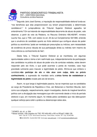 PARTIDO DEMOCRÁTICO TRABALHISTA
PDT – DIRETÓRIO NACIONAL
Consultoria Jurídica Nacional
SAFS – Qd. 02 – Lt. 03 - Atrás Anexo Itamaraty - Plano Piloto - Brasília - DF – Cep. 70.042-900
(61) 3224.0791 –fax(61)3322.7198 -home-page www.pdt.org.br -e-mail secretarianacional@pdt.org.br
Segundo Jairo José Gomes, a imputação de responsabilidade eleitoral funda-se:
“nos benefícios que elas proporcionaram (ou teriam proporcionado) a determinada
candidatura”.7 A jurisprudência do Tribunal Superior Eleitoral agasalha tal
entendimento.8 Em se tratando de responsabilidade decorrente de abuso de poder, vale
observar, a partir do voto da Relatora, no Recurso Ordinário 406.492/MT, ministra
Laurita Vaz, que o TSE, com esteio no art. 23 da Lei Complementar 64/1990, entende
que a anuência do candidato quanto ao ilícito eleitoral que configure abuso de poder
político ou econômico “pode ser revelada por presunções ou indícios, sem necessidade
de existência de prova robusta de sua participação direta ou indireta nem mesmo da
mera ciência ou conhecimento do fato”.
Desta feita, o Tribunal Superior Eleitoral já se manifestou em algumas
oportunidades sobre o tema e tem reafirmado que, independentemente da participação
dos candidatos na prática do abuso de poder e/ou de condutas vedadas, estes devem
responder pelo ato ilícito, o que pode acarretar a perda do mandato, caso haja
gravidade suficiente para macular a legitimidade do pleito. Afirma-se que embora o
candidato não participe do ato e não atue com culpa, dolo ou prévio
conhecimento, a supressão do mandato seria a única forma de restabelecer a
legitimidade do pleito viciado pelo ato de terceiro.
Assim, no que tange à legitimidade passiva, faz-se imperioso que os candidatos
ao cargo de Presidente da República e Vice, Jair Bolsonaro e Hamilton Mourão, bem
como sua coligação, respectivamente, sejam investigados, diante do inegável benefício
político com a divulgação das mensagens que vêm ocorrendo desde o início do período
eleitoral e que, em momento algum, foi inibida pelos candidatos que não debruçaram
qualquer esforço para coibir a prática ou desencorajar estes atos.
7 GOMES, ob. cit., p. 264.
8 Nesse sentido, vide julgados do TSE: RO 406.492 e AR no REspE 3.888.128.
 
