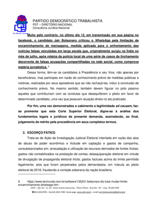 PARTIDO DEMOCRÁTICO TRABALHISTA
PDT – DIRETÓRIO NACIONAL
Consultoria Jurídica Nacional
SAFS – Qd. 02 – Lt. 03 - Atrás Anexo Itamaraty - Plano Piloto - Brasília - DF – Cep. 70.042-900
(61) 3224.0791 –fax(61)3322.7198 -home-page www.pdt.org.br -e-mail secretarianacional@pdt.org.br
Muito pelo contrário, no último dia 12, em transmissão em sua página no
facebook, o candidato Jair Bolsonaro criticou o WhatsApp pela limitação de
encaminhamento de mensagens, medida aplicada para o enfrentamento das
notícias falsas veiculadas em larga escala que, originalmente surgiu na Índia no
mês de julho, após relatos da polícia local de uma série de casos de linchamento
decorrente de falsas acusações compartilhadas na rede social, como comprova
matéria jornalística. 9
Dessa forma, têm-se os candidatos à Presidência e seu Vice, não apenas por
beneficiários, mas partícipes em razão do conhecimento prévio de medidas públicas e
notórias, realizadas por seus apoiadores que ao não rechaçá-las, induz à conclusão de
conhecimento prévio. No mesmo sentido, também devem figurar no polo passivo
aqueles que contribuíram com as condutas que desequilibrem o pleito em favor de
determinado candidato, uma vez que possuem atuação direta no ato praticado.
Por fim, uma vez demonstrados o cabimento e legitimidade ad causam, faz-
se premente que esta Corte Superior Eleitoral, digne-se à análise dos
fundamentos legais e jurídicos da presente demanda, assinalando, ao final,
julgamento de mérito pela procedência em seus completos termos.
2. ESCORÇO FÁTICO
Trata-se de Ação de Investigação Judicial Eleitoral intentada em razão dos atos
de abuso de poder econômico e ilicitude em captação e gastos de campanha,
consubstanciados em: arrecadação e utilização de recursos derivados de fontes ilícitas;
gastos não contabilizados na prestação de contas; desequiparação eleitoral em virtude
de divulgação de propaganda eleitoral ilícita; gastos factuais acima do limite permitido
legalmente; atos que foram perpetrados pelos demandados, em mácula ao pleito
eleitoral de 2018, fraudando a vontade soberana da nação brasileira.
9 https://www.tecmundo.com.br/software/135231-bolsonaro-diz-lutar-mudar-limite-
encaminhamento-whatsapp.htm
 