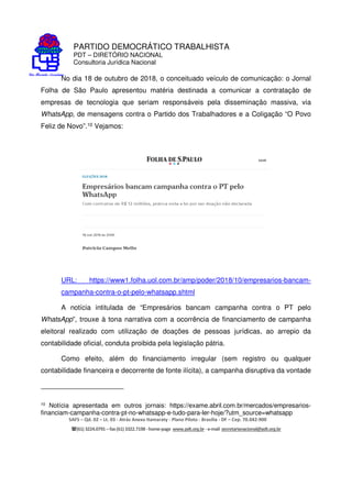 PARTIDO DEMOCRÁTICO TRABALHISTA
PDT – DIRETÓRIO NACIONAL
Consultoria Jurídica Nacional
SAFS – Qd. 02 – Lt. 03 - Atrás Anexo Itamaraty - Plano Piloto - Brasília - DF – Cep. 70.042-900
(61) 3224.0791 –fax(61)3322.7198 -home-page www.pdt.org.br -e-mail secretarianacional@pdt.org.br
No dia 18 de outubro de 2018, o conceituado veículo de comunicação: o Jornal
Folha de São Paulo apresentou matéria destinada a comunicar a contratação de
empresas de tecnologia que seriam responsáveis pela disseminação massiva, via
WhatsApp, de mensagens contra o Partido dos Trabalhadores e a Coligação “O Povo
Feliz de Novo”.10 Vejamos:
URL: https://www1.folha.uol.com.br/amp/poder/2018/10/empresarios-bancam-
campanha-contra-o-pt-pelo-whatsapp.shtml
A notícia intitulada de “Empresários bancam campanha contra o PT pelo
WhatsApp”, trouxe à tona narrativa com a ocorrência de financiamento de campanha
eleitoral realizado com utilização de doações de pessoas jurídicas, ao arrepio da
contabilidade oficial, conduta proibida pela legislação pátria.
Como efeito, além do financiamento irregular (sem registro ou qualquer
contabilidade financeira e decorrente de fonte ilícita), a campanha disruptiva da vontade
10 Notícia apresentada em outros jornais: https://exame.abril.com.br/mercados/empresarios-
financiam-campanha-contra-pt-no-whatsapp-e-tudo-para-ler-hoje/?utm_source=whatsapp
 