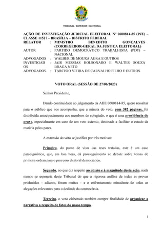1
AÇÃO DE INVESTIGAÇÃO JUDICIAL ELEITORAL Nº 0600814-85 (PJE) –
CLASSE 11527 – BRASÍLIA – DISTRITO FEDERAL
RELATOR : MINISTRO BENEDITO GONÇALVES
(CORREGEDOR-GERAL DA JUSTIÇA ELEITORAL)
AUTOR : PARTIDO DEMOCRÁTICO TRABALHISTA (PDT) –
NACIONAL
ADVOGADOS : WALBER DE MOURA AGRA E OUTROS
INVESTIGAD
OS
: JAIR MESSIAS BOLSONARO E WALTER SOUZA
BRAGA NETO
ADVOGADOS : TARCISIO VIEIRA DE CARVALHO FILHO E OUTROS
VOTO ORAL (SESSÃO DE 27/06/2023)
Senhor Presidente,
Dando continuidade ao julgamento da AIJE 0600814-85, quero ressaltar
para o público que nos acompanha, que a minuta do voto, com 382 páginas, foi
distribuída antecipadamente aos membros do colegiado, o que é uma providência de
praxe, especialmente em caso de um voto extenso, destinada a facilitar o estudo da
matéria pelos pares.
A extensão do voto se justifica por três motivos:
Primeiro, do ponto de vista das teses tratadas, este é um caso
paradigmático, que, em boa hora, dá prosseguimento ao debate sobre temas de
primeira ordem para o processo eleitoral democrático.
Segundo, no que diz respeito ao objeto e à magnitude desta ação, nada
menos se esperaria deste Tribunal do que a rigorosa análise de todas as provas
produzidas – adianto, foram muitas – e o enfrentamento minudente de todas as
alegações relevantes para o deslinde da controvérsia.
Terceiro, o voto elaborado também cumpre finalidade de organizar a
narrativa a respeito de fatos do nosso tempo.
 