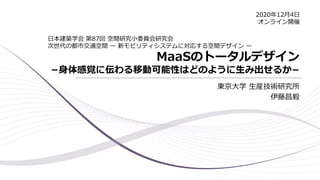 MaaSのトータルデザイン
−身体感覚に伝わる移動可能性はどのように生み出せるか−
東京大学 生産技術研究所
伊藤昌毅
日本建築学会 第87回 空間研究小委員会研究会
次世代の都市交通空間 ー 新モビリティシステムに対応する空間デザイン ー
2020年12月4日
オンライン開催
 