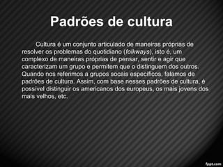 Padrões de cultura 
Cultura é um conjunto articulado de maneiras próprias de 
resolver os problemas do quotidiano (folkways), isto é, um 
complexo de maneiras próprias de pensar, sentir e agir que 
caracterizam um grupo e permitem que o distinguem dos outros. 
Quando nos referimos a grupos socais específicos, falamos de 
padrões de cultura. Assim, com base nesses padrões de cultura, é 
possível distinguir os americanos dos europeus, os mais jovens dos 
mais velhos, etc. 
10 
 