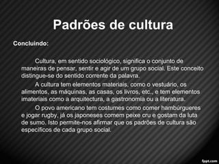 Concluindo: 
Cultura, em sentido sociológico, significa o conjunto de 
maneiras de pensar, sentir e agir de um grupo social. Este conceito 
distingue-se do sentido corrente da palavra. 
A cultura tem elementos materiais, como o vestuário, os 
alimentos, as máquinas, as casas, os livros, etc., e tem elementos 
imateriais como a arquitectura, a gastronomia ou a literatura. 
O povo americano tem costumes como comer hambúrgueres 
e jogar rugby, já os japoneses comem peixe cru e gostam da luta 
de sumo. Isto permite-nos afirmar que os padrões de cultura são 
específicos de cada grupo social. 
11 
Padrões de cultura 
 