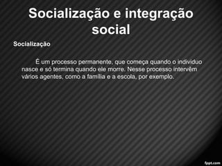 Socialização e integração 
social 
Socialização 
É um processo permanente, que começa quando o individuo 
nasce e só termina quando ele morre. Nesse processo intervêm 
vários agentes, como a família e a escola, por exemplo. 
12 
 