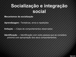Mecanismos da socialização 
Aprendizagem - Tentativas, erros e repetições 
Imitação → Cópia de comportamentos observados 
Identificação → Identificação com outra pessoa que se considera 
próxima com apropriação dos seus comportamentos 
13 
Socialização e integração 
social 
 