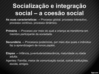 Socialização e integração 
social – a coesão social 
As suas características → Processo global, processo interactivo, 
processo contínuo, processo dinâmico. 
Primária → Processo por meio do qual a criança se transforma em 
membro participante da sociedade. 
Secundária → Processos posteriores, por meio dos quais o individuo 
faz a aprendizagem de novos papéis. 
Etapas → Infância, juventude/adolescência, maturidade ou idade 
adulta. 
Agentes: Família, meios de comunicação social, outras instituições, 
escola, amigos. 
14 
 
