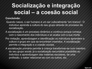 Concluindo: 
Quando nasce, o ser humano é um ser culturalmente “em branco”. O 
individuo aprende a cultura do seu grupo através do processo da 
socialização. 
A socialização é um processo dinâmico e continuo porque começa 
com o nascimento dos indivíduos e só acaba com a sua morte. 
Por imitação, aprendizagem e identificação os indivíduos aprendem a 
cultura d grupo em que se encontram inseridos. A socialização 
permite a integração e a coesão sociais. 
A socialização primária permite à criança transformar-se num membro 
do seu grupo social; já a socialização secundária possibilita ao 
indivíduo a aprendizagem das matérias escolares, de uma 
profissão, o saber relacionar-se com os outros, etc. 
15 
Socialização e integração 
social – a coesão social 
 