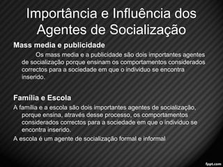 Importância e Influência dos 
Agentes de Socialização 
Mass media e publicidade 
Os mass media e a publicidade são dois importantes agentes 
de socialização porque ensinam os comportamentos considerados 
correctos para a sociedade em que o individuo se encontra 
inserido. 
Família e Escola 
A família e a escola são dois importantes agentes de socialização, 
porque ensina, através desse processo, os comportamentos 
considerados correctos para a sociedade em que o individuo se 
encontra inserido. 
A escola é um agente de socialização formal e informal 
16 
 