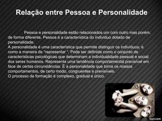 Relação entre Pessoa e Personalidade 
Pessoa e personalidade estão relacionados um com outro mas porém, 
de forma diferente. Pessoa é a característica do individuo dotado de 
personalidade. 
A personalidade é uma característica que permite distinguir os indivíduos; é 
como a maneira de “representar “. Pode ser definida como o conjunto de 
características psicológicas que determinam a individualidade pessoal e social 
dos seres humanos. Representa uma tendência comportamental previsível em 
face de certas circunstâncias. É a personalidade que torna os nossos 
comportamentos, de certo modo, congruentes e previsíveis. 
O processo de formação é complexo, gradual e único. 
2 
 