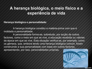 A herança biológica, o meio físico e a 
experiência de vida 
Herança biológica e personalidade: 
A herança biológica constitui a matéria-prima com que é 
moldada a personalidade. 
A personalidade forma-se, sobretudo, por acção de outros 
factores, como o meio em que se vive, a educação recebida ou valores 
da época em que se vive. Esta situação verifica-se, por exemplo, como 
os gémeos, que, embora tendo uma herança biológica comum, foram 
construindo a sua personalidade com base em outros factores, 
apresentando, por isso, personalidades próprias. 
4 
 