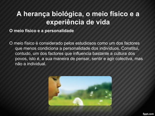 O meio físico e a personalidade 
O meio físico é considerado pelos estudiosos como um dos factores 
que menos condiciona a personalidade dos indivíduos. Constitui, 
contudo, um dos factores que influencia bastante a cultura dos 
povos, isto é, a sua maneira de pensar, sentir e agir colectiva, mas 
não a individual. 
5 
A herança biológica, o meio físico e a 
experiência de vida 
 