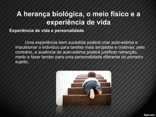 Experiência de vida e personalidade 
Uma experiência bem sucedida poderá criar auto-estima e 
impulsionar o individuo para tarefas mais arrojadas e criativas; pelo 
contrário, a ausência de auto-estima poderá justificar retracção, 
medo e fazer tender para uma personalidade diferente do primeiro 
sujeito. 
6 
A herança biológica, o meio físico e a 
experiência de vida 
 
