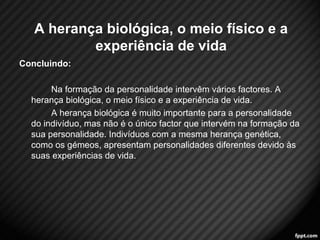 Concluindo: 
Na formação da personalidade intervêm vários factores. A 
herança biológica, o meio físico e a experiência de vida. 
A herança biológica é muito importante para a personalidade 
do indivíduo, mas não é o único factor que intervém na formação da 
sua personalidade. Indivíduos com a mesma herança genética, 
como os gémeos, apresentam personalidades diferentes devido às 
suas experiências de vida. 
7 
A herança biológica, o meio físico e a 
experiência de vida 
 