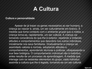 A Cultura 
Cultura e personalidade 
Apesar de já trazer os genes necessários ao ser humano, a 
criança ao nascer é, ainda, um ser culturalmente em branco. À 
medida que toma contacto com o ambiente grupal que a rodeia, a 
criança torna-se, rapidamente, um ser cultural. A criança vai 
tomando consciência do que lhe é exterior, repetindo e imitando 
atitudes e comportamentos que descobre nos outros indivíduos, 
inicialmente nos seus familiares. Gradualmente a criança vai 
assimilado valores e normas, adoptando atitudes e 
comportamentos, aprendendo técnicas e práticas, ultrapassando a 
sua fase biológica. O comportamento individual não é instintivo, 
antes resulta de um processo de aprendizagem. À medida que 
interage com os restantes elementos do grupo, cada individuo 
assimila a cultura que lhe é legada, tornando-se um ser cultural. 
8 
 