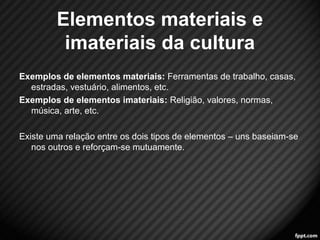 Elementos materiais e 
imateriais da cultura 
Exemplos de elementos materiais: Ferramentas de trabalho, casas, 
estradas, vestuário, alimentos, etc. 
Exemplos de elementos imateriais: Religião, valores, normas, 
música, arte, etc. 
Existe uma relação entre os dois tipos de elementos – uns baseiam-se 
nos outros e reforçam-se mutuamente. 
9 
 
