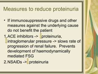 Measures to reduce proteinuria
• If immunosuppressive drugs and other
measures against the underlying cause
do not benefit the patient
1.ACE inhibitors -> proteinuria,
intraglomerular pressure -> slows rate of
progression of renal failure. Prevents
development of haemodynamically
mediated FSG
2.NSAIDs -> proteinuria
 