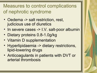 Measures to control complications
of nephrotic syndrome
• Oedema -> salt restriction, rest,
judicious use of diuretics
• In severe cases -> I.V. salt-poor albumin
• Dietary proteins 0.8-1.0g/kg
• Vitamin D supplementation
• Hyperlipidaemia -> dietary restrictions,
lipid-lowering drugs
• Anticoagulants in patients with DVT or
arterial thrombosis
 